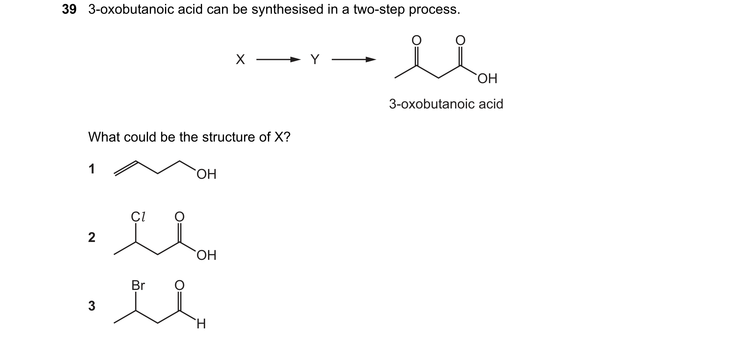 Question 66: 3-oxobutanoic acid can be synthesised in a two-step process. O O X Y OH 3-oxobutanoic acid What could be the structure of X? 1 OH Cl O 2 OH…