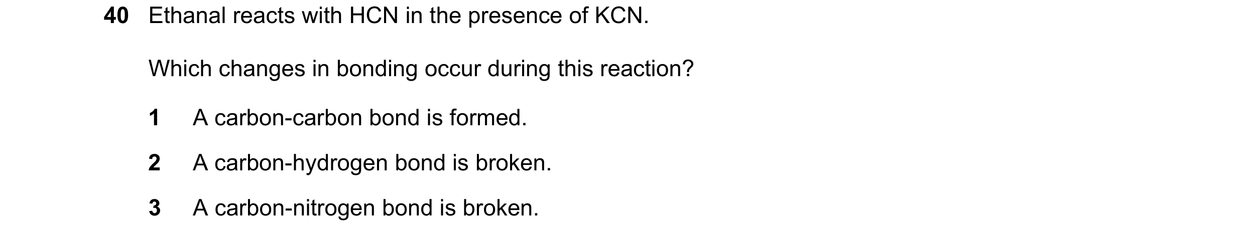 Question 67: Ethanal reacts with HCN in the presence of KCN. Which changes in bonding occur during this reaction? 1 A carbon-carbon bond is formed. 2 A …