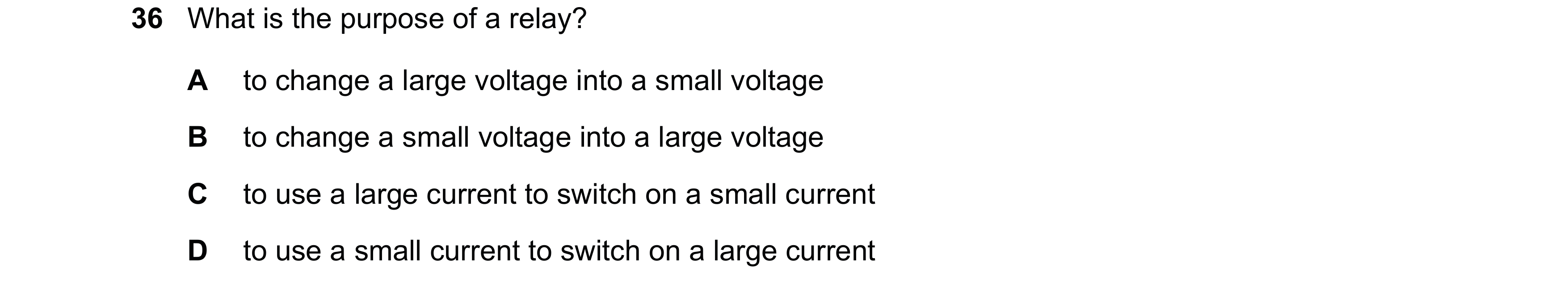 Question 29: What is the purpose of a relay? A to change a large voltage into a small voltage B to change a small voltage into a large voltage C to use …