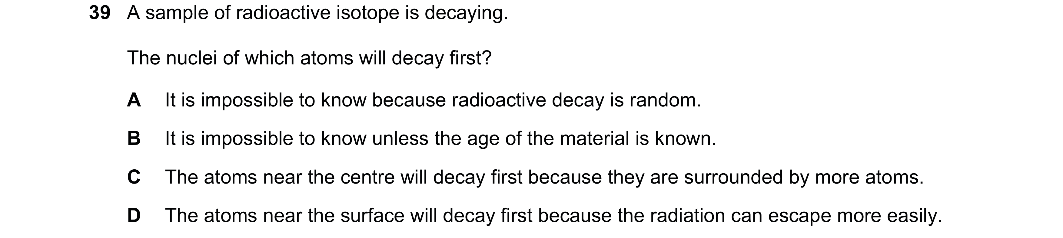 Question 33: A sample of radioactive isotope is decaying. The nuclei of which atoms will decay first? A It is impossible to know because radioactive dec…