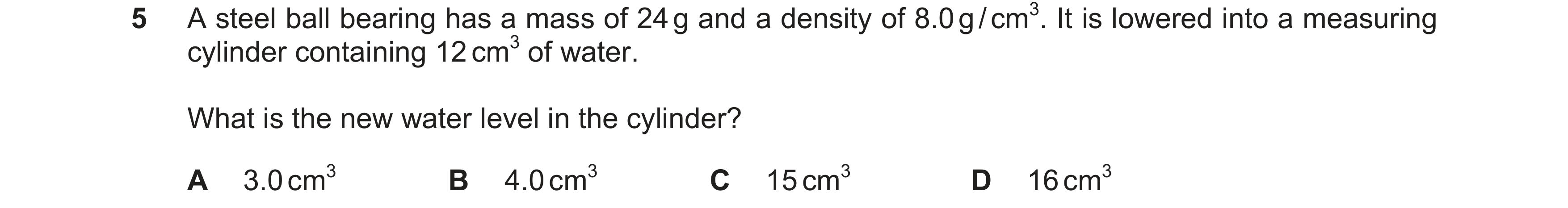 Question 9: A steel ball bearing has a mass of 24 g and a density of 8.0 g / cm3. It is lowered into a measuring cylinder containing 12 cm3 of water. W…
