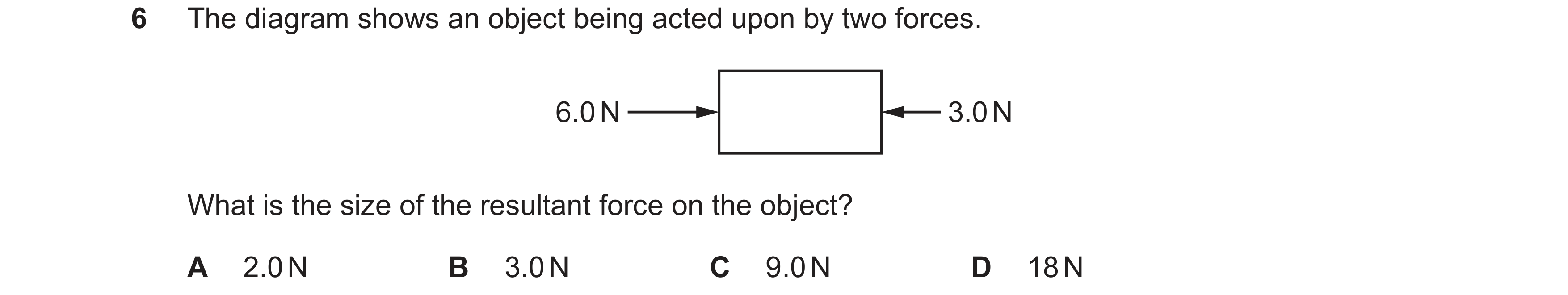 Question 32: The diagram shows an object being acted upon by two forces. 6.0 N 3.0 N What is the size of the resultant force on the object? A 2.0 N B 3.…