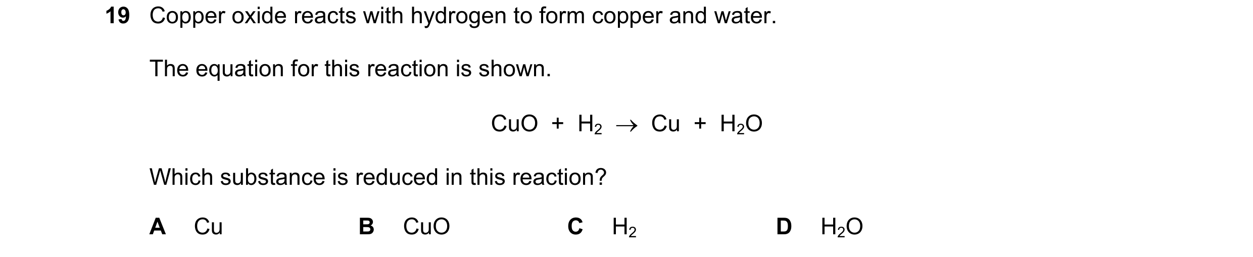 Question 79: Copper oxide reacts with hydrogen to form copper and water. The equation for this reaction is shown. CuO + H2 Cu + H2O Which substa…