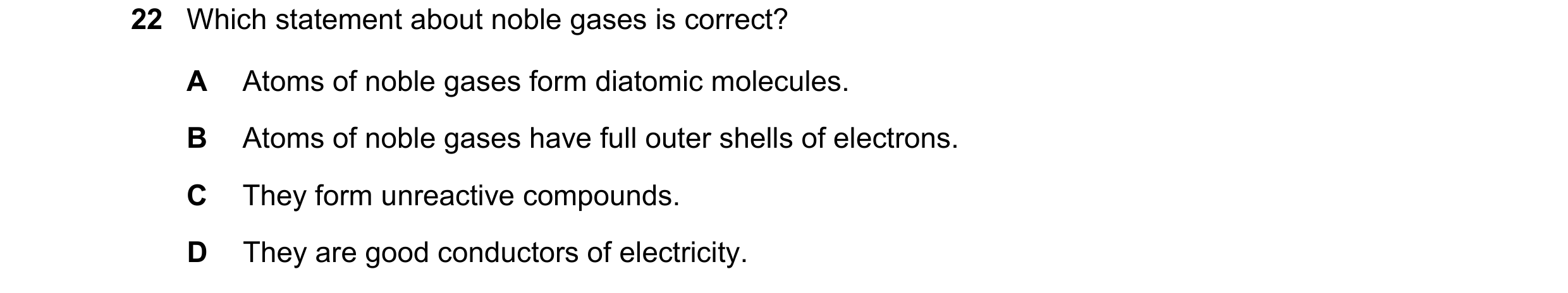 Question 31: Which statement about noble gases is correct? A Atoms of noble gases form diatomic molecules. B Atoms of noble gases have full outer shells…
