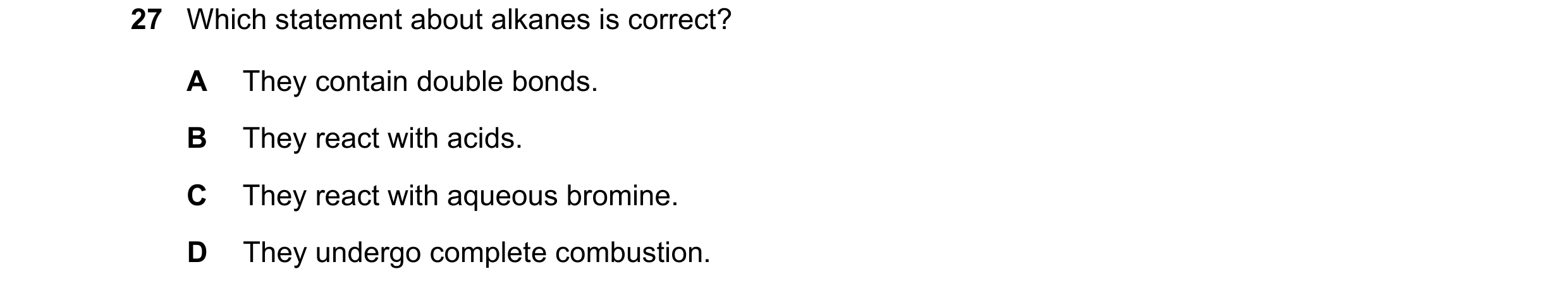 Question 48: Which statement about alkanes is correct? A They contain double bonds. B They react with acids. C They react with aqueous bromine. D They u…