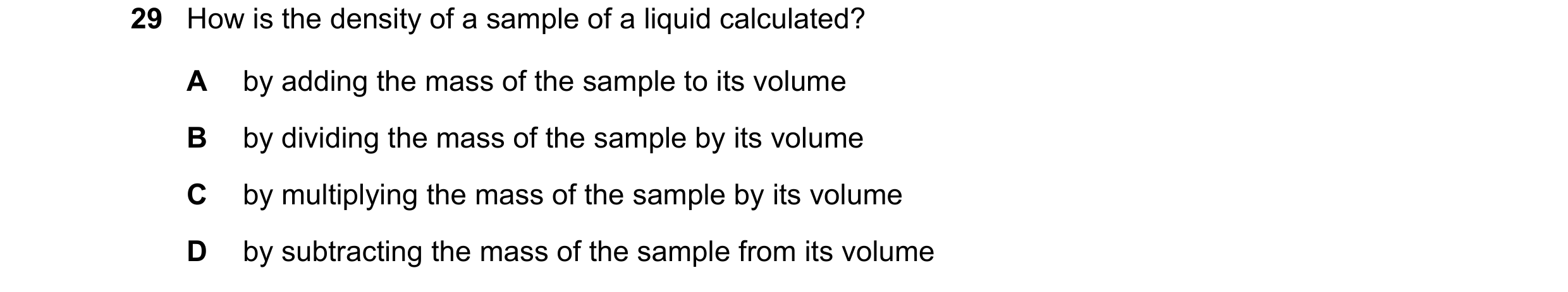 Question 72: How is the density of a sample of a liquid calculated? A by adding the mass of the sample to its volume B by dividing the mass of the sampl…