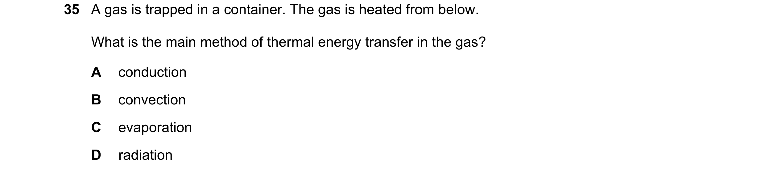 Question 96: A gas is trapped in a container. The gas is heated from below. What is the main method of thermal energy transfer in the gas? A conduction …