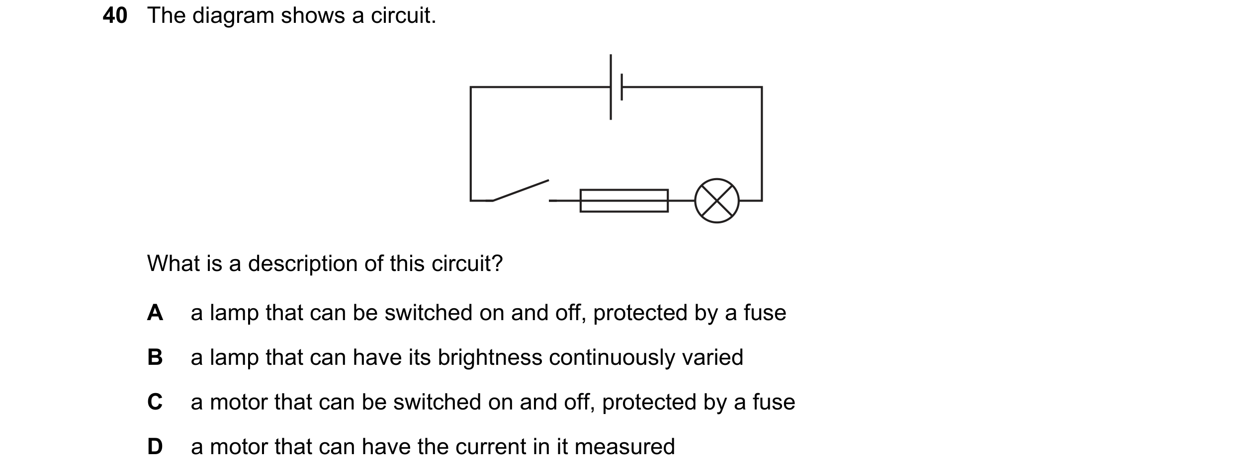Question 77: The diagram shows a circuit. What is a description of this circuit? A a lamp that can be switched on and off, protected by a fuse B a lamp …