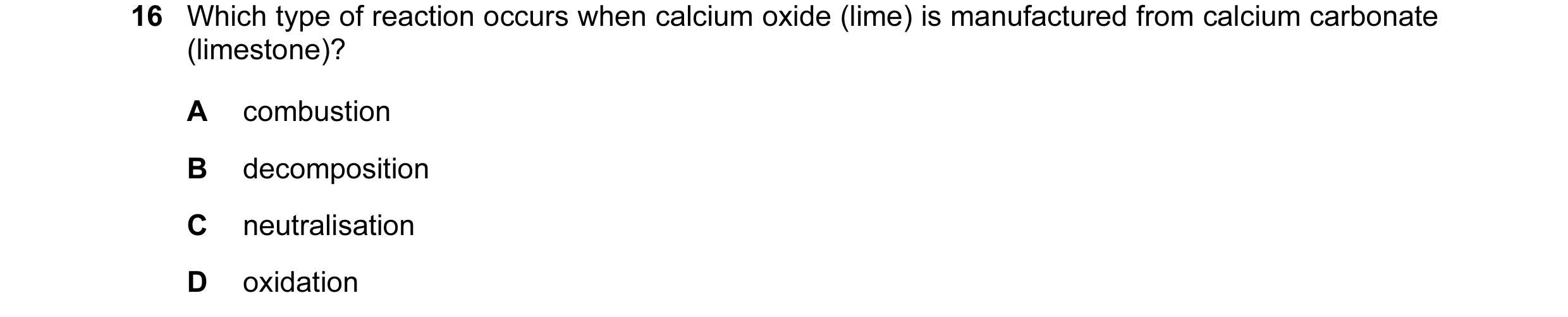 Question 8: Which type of reaction occurs when calcium oxide (lime) is manufactured from calcium carbonate (limestone)? A combustion B decomposition C …
