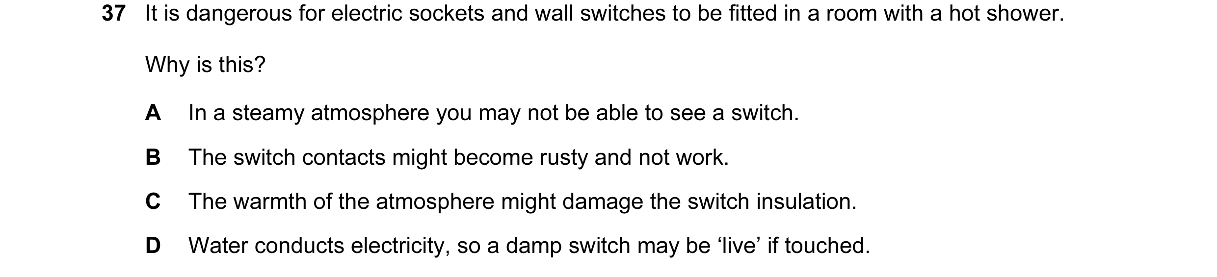 Question 6: It is dangerous for electric sockets and wall switches to be fitted in a room with a hot shower. Why is this? A In a steamy atmosphere you …