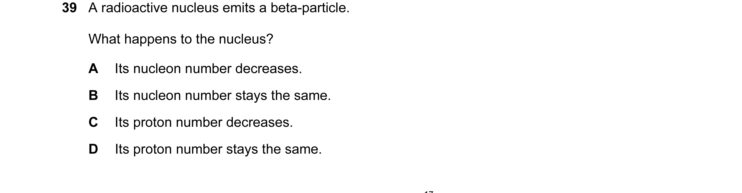 Question 18: A radioactive nucleus emits a beta-particle. What happens to the nucleus? A Its nucleon number decreases. B Its nucleon number stays the sa…