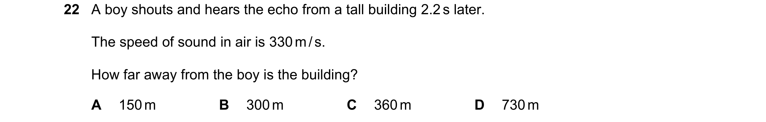 Question 80: A boy shouts and hears the echo from a tall building 2.2 s later. The speed of sound in air is 330 m / s. How far away from the boy is the …