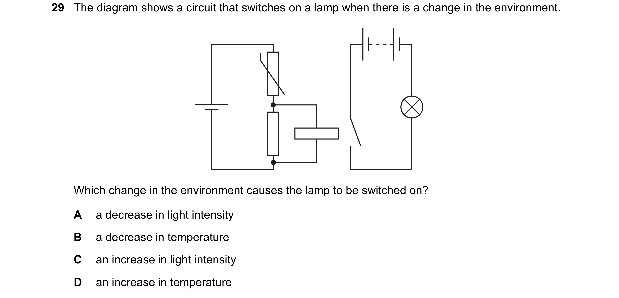Question 254: The diagram shows a circuit that switches on a lamp when there is a change in the environment. Which change in the environment causes the l…