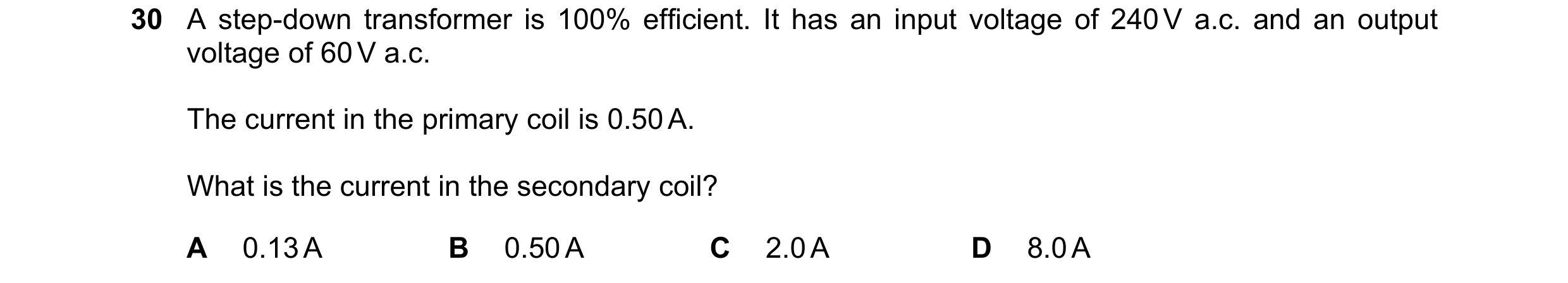 Question 136: A step-down transformer is 100% efficient. It has an input voltage of 240 V a.c. and an output voltage of 60 V a.c. The current in the prim…