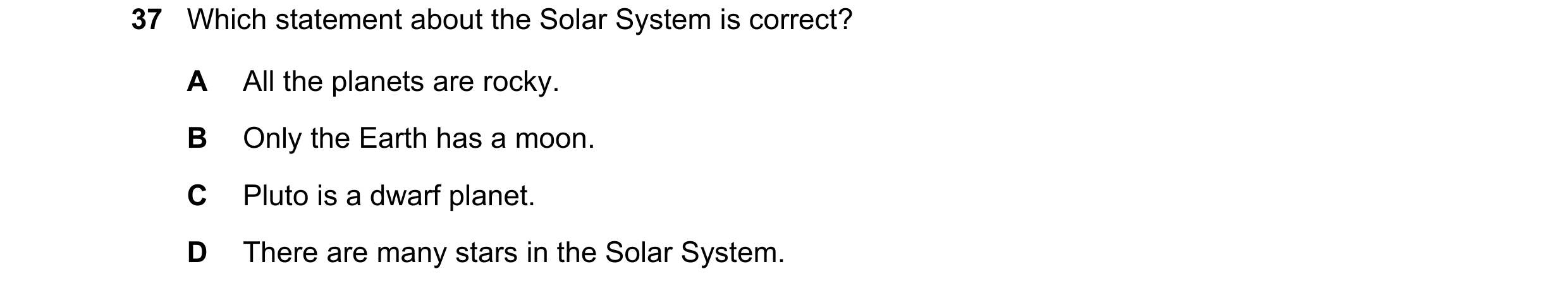 Question 6: Which statement about the Solar System is correct? A All the planets are rocky. B Only the Earth has a moon. C Pluto is a dwarf planet. D T…