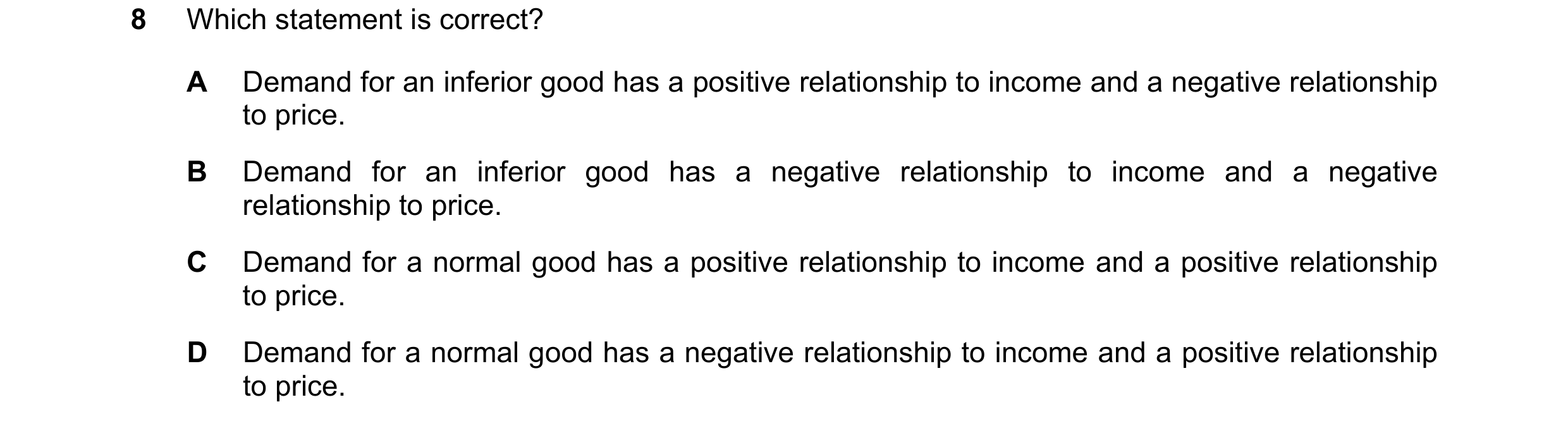 Question 266: Which statement is correct? A Demand for an inferior good has a positive relationship to income and a negative relationship to price. B Dem…