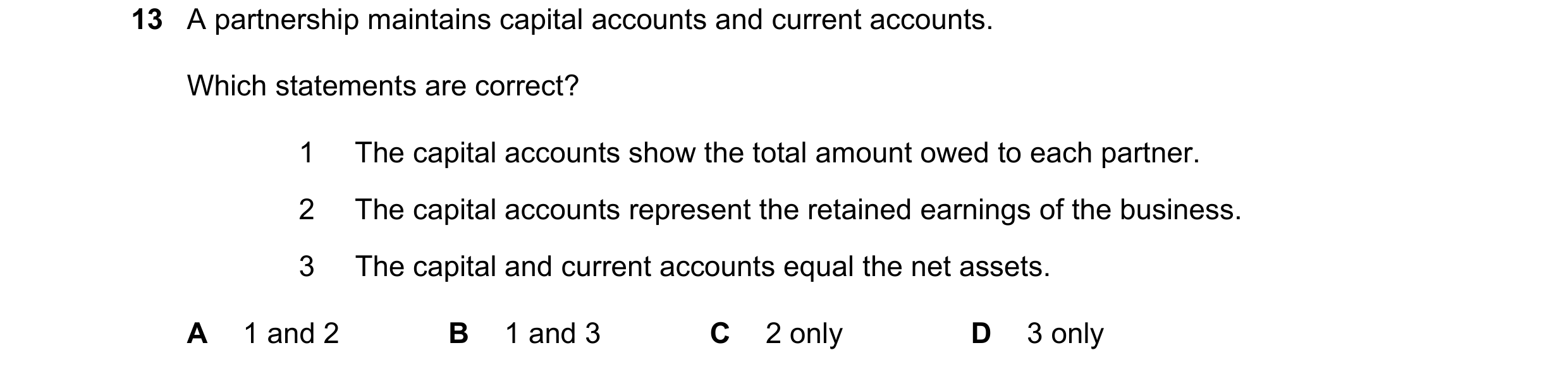 Question 559: A partnership maintains capital accounts and current accounts. Which statements are correct? 1 The capital accounts show the total amount o…