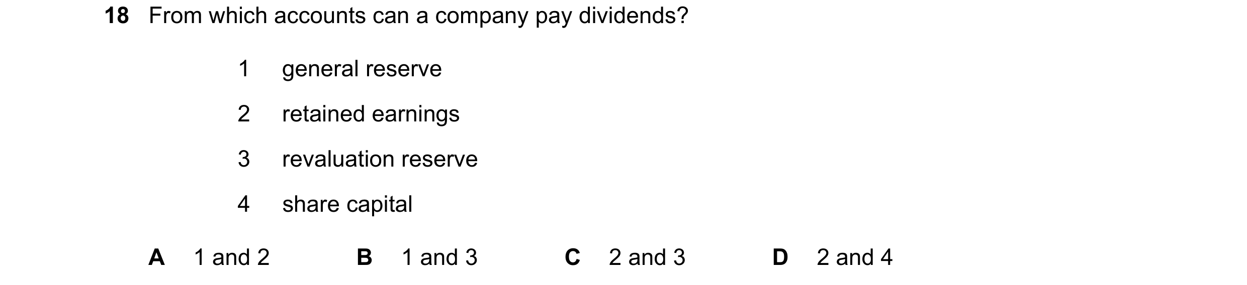 Question 561: From which accounts can a company pay dividends? 1 general reserve 2 retained earnings 3 revaluation reserve 4 share capital A 1 and 2 B 1 …