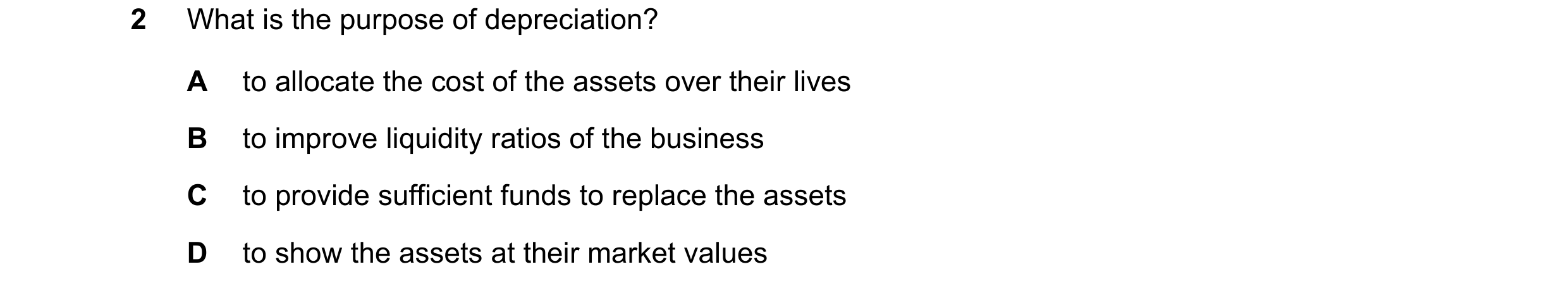 Question 138: What is the purpose of depreciation? A to allocate the cost of the assets over their lives B to improve liquidity ratios of the business C …