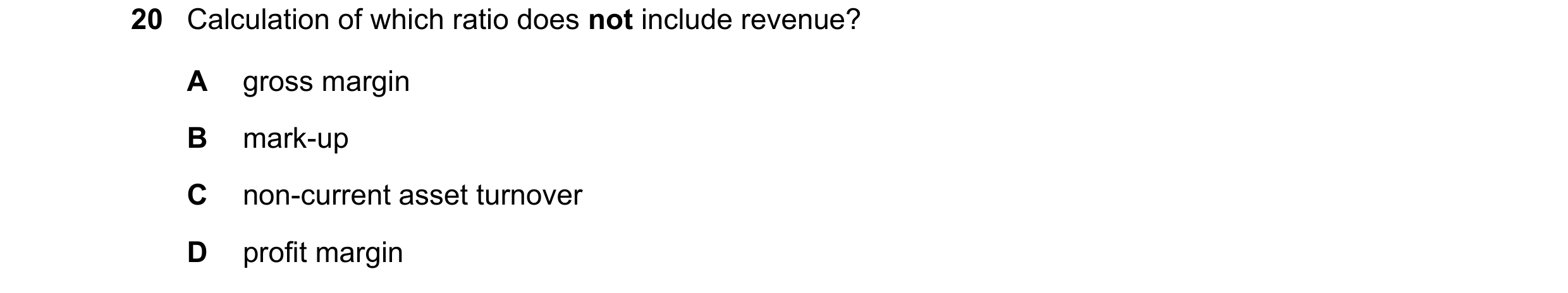 Question 237: Calculation of which ratio does not include revenue? A gross margin B mark-up C non-current asset turnover D profit margin