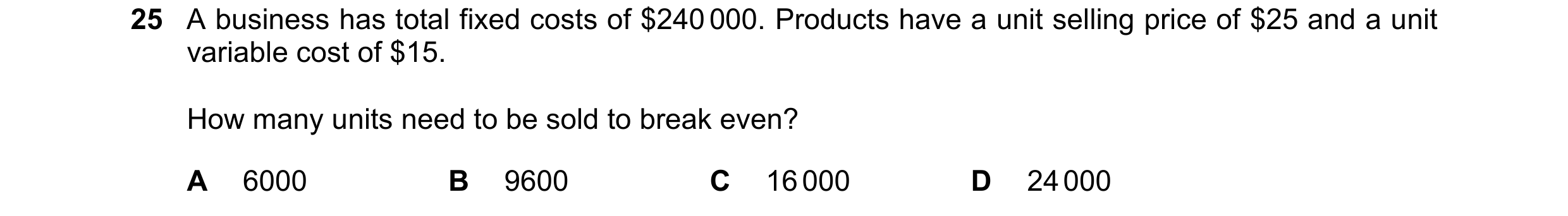 Question 221: A business has total fixed costs of $240 000. Products have a unit selling price of $25 and a unit variable cost of $15. How many units nee…