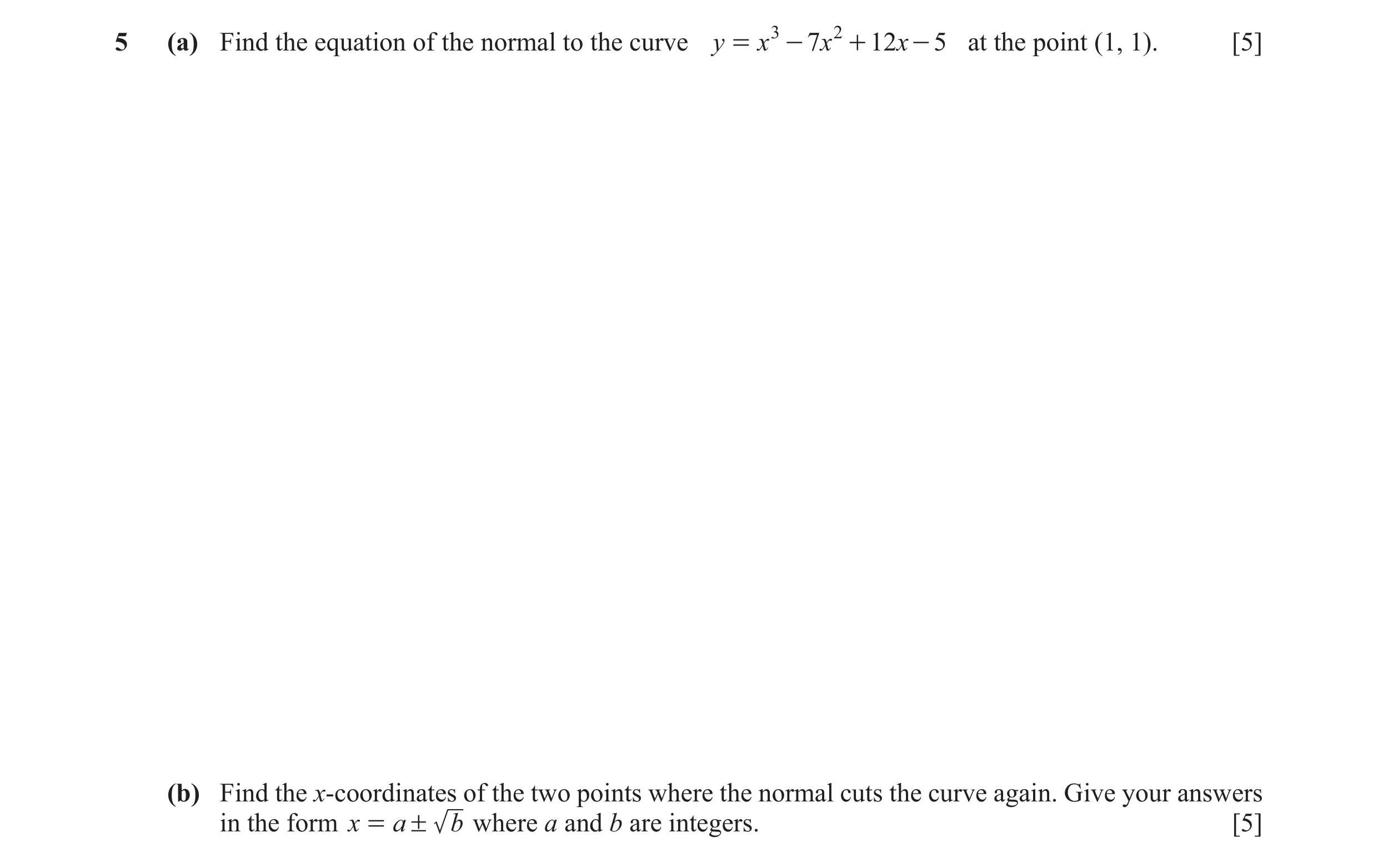 Question 37: (a) Find the equation of the normal to the curve y = x 3 - 7x 2 + 12x - 5 at the point (1, 1). [5] (b) Find the x-coordinates of the two po…