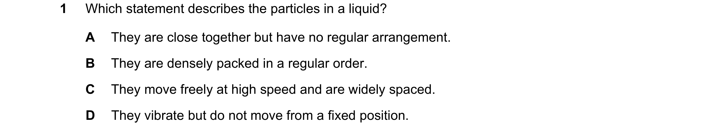 Question 12: Which statement describes the particles in a liquid? A They are close together but have no regular arrangement. B They are densely packed i…