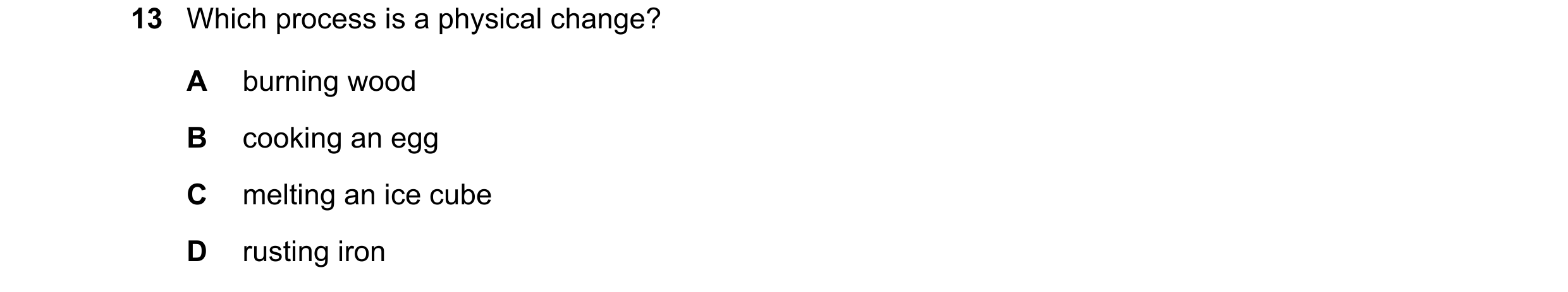 Question 11: Which process is a physical change? A burning wood B cooking an egg C melting an ice cube D rusting iron
