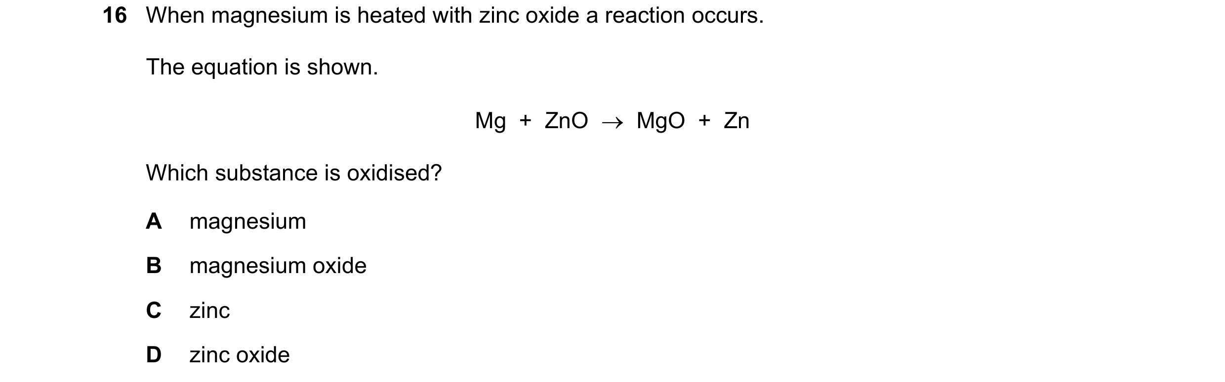Question 11: When magnesium is heated with zinc oxide a reaction occurs. The equation is shown. Mg  +  ZnO    MgO  +  Zn Which substance is oxidised? A…