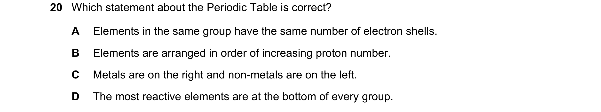 Question 13: Which statement about the Periodic Table is correct? A Elements in the same group have the same number of electron shells. B Elements are a…