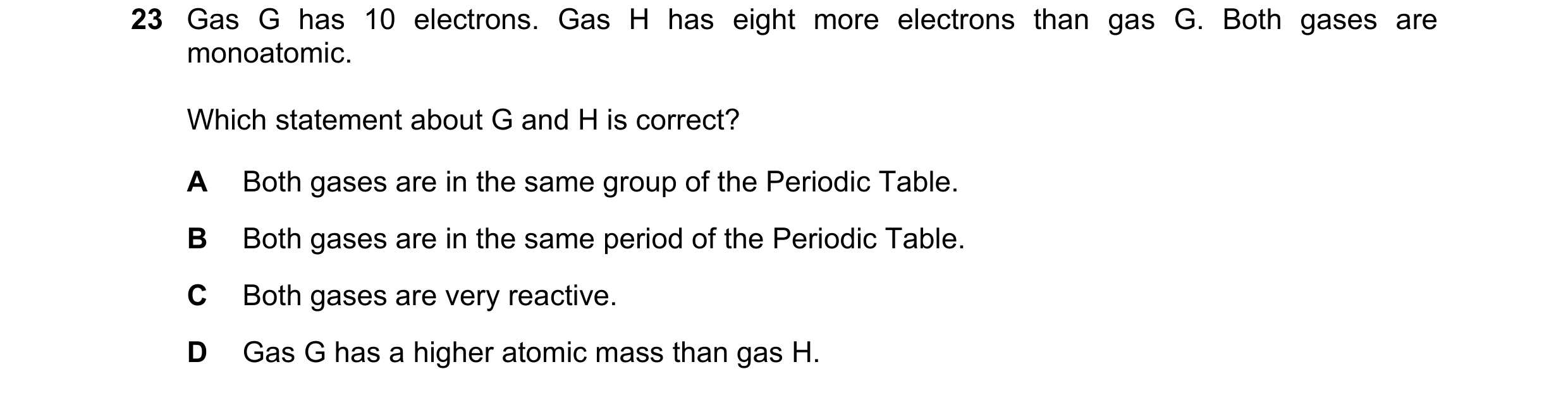 Question 11: Gas G has 10 electrons. Gas H has eight more electrons than gas G. Both gases are monoatomic. Which statement about G and H is correct? A B…