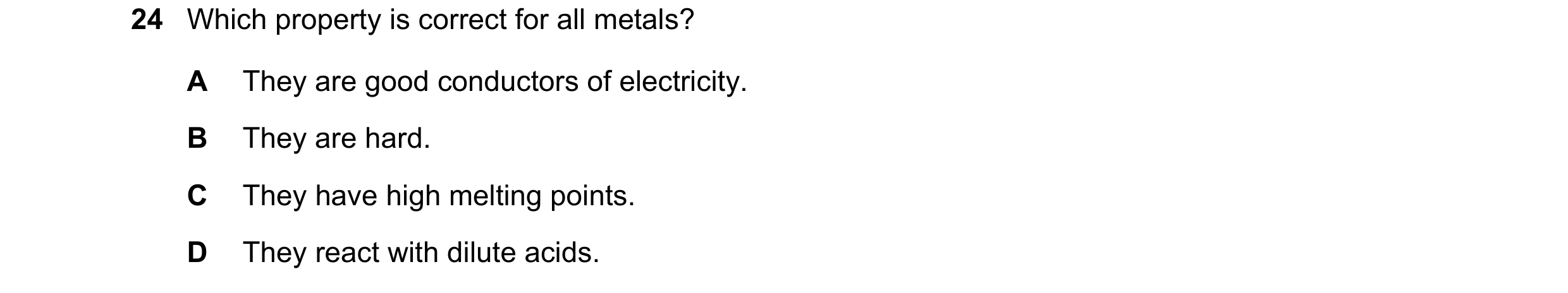 Question 9: Which property is correct for all metals? A They are good conductors of electricity. B They are hard. C They have high melting points. D Th…