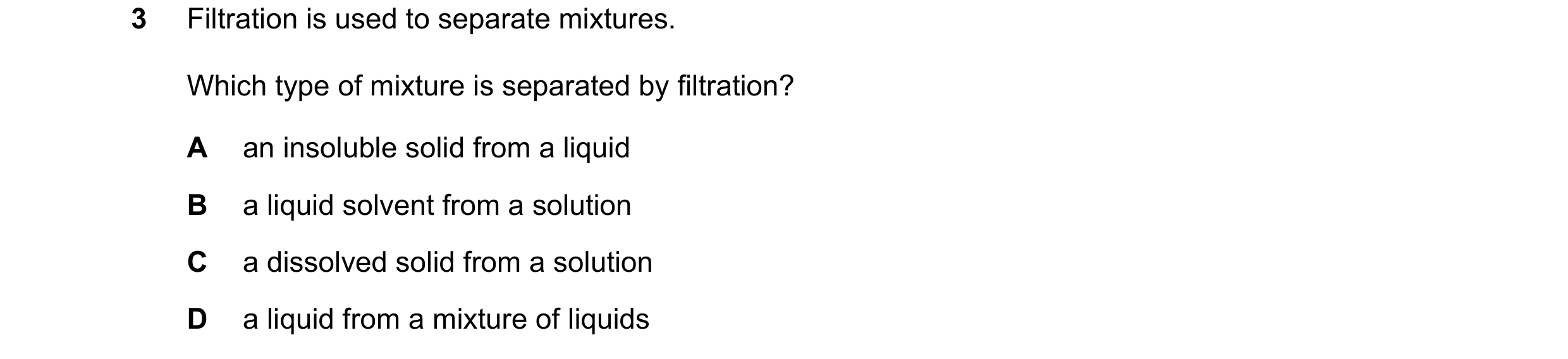 Question 19: Filtration is used to separate mixtures. Which type of mixture is separated by filtration? A an insoluble solid from a liquid B a liquid so…