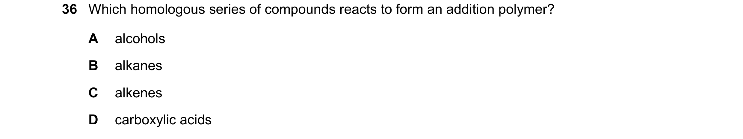 Question 11: Which homologous series of compounds reacts to form an addition polymer? A alcohols B alkanes C alkenes D carboxylic acids