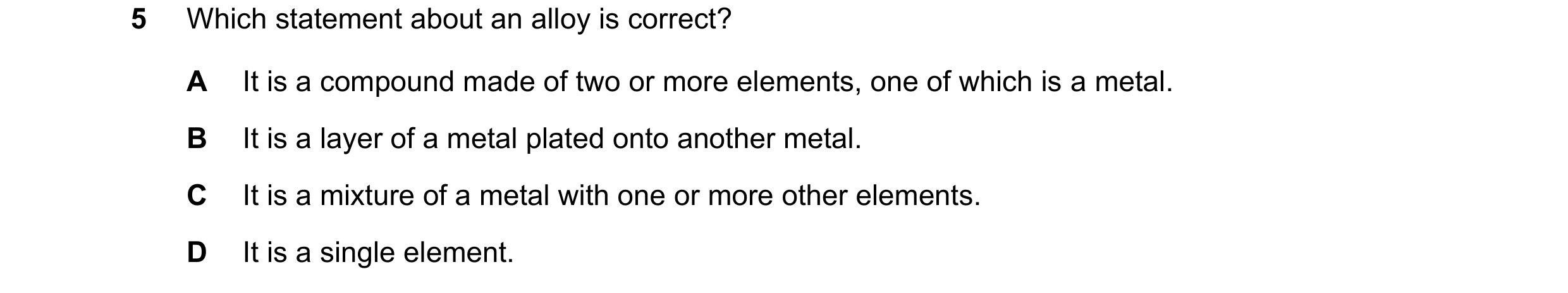 Question 16: Which statement about an alloy is correct? A It is a compound made of two or more elements, one of which is a metal. B It is a layer of a m…