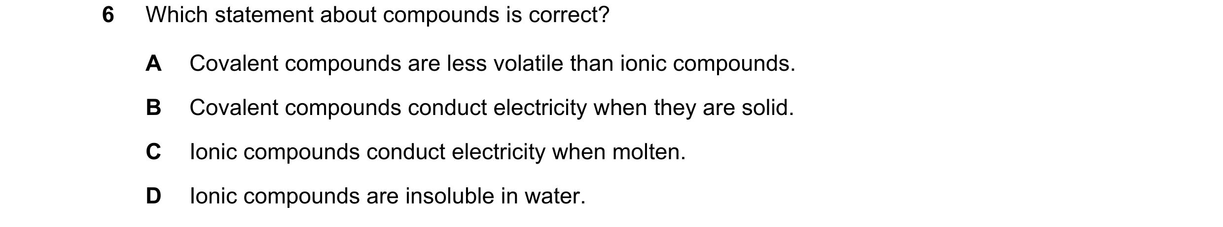 Question 9: Which statement about compounds is correct? A Covalent compounds are less volatile than ionic compounds. B Covalent compounds conduct elect…