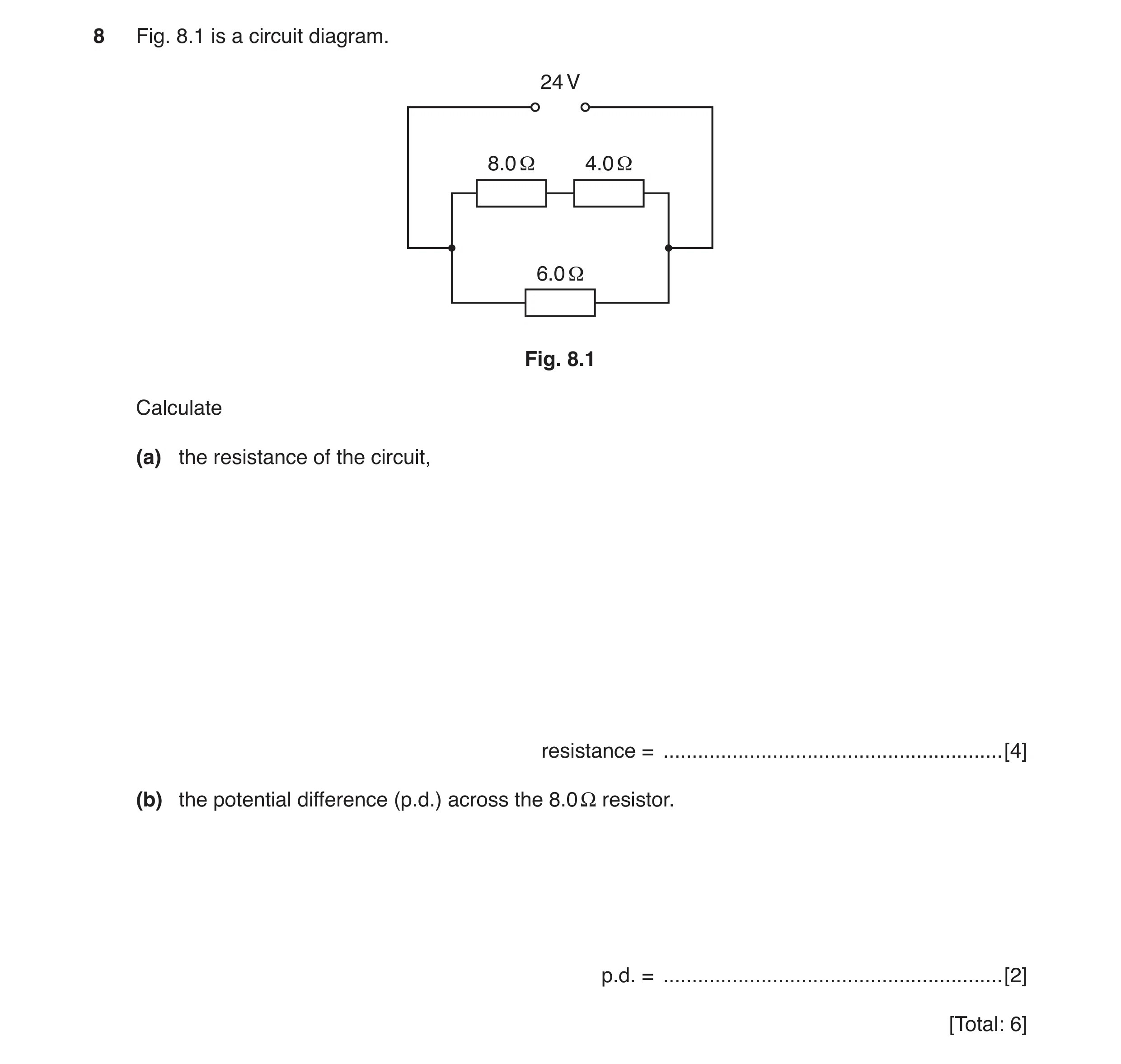 Question 6: Fig. 8.1 is a circuit diagram. 24 V 8.0 Ω 4.0 Ω 6.0 Ω Fig. 8.1 Calculate (a) the resistance of the circuit, resistance = ..................…