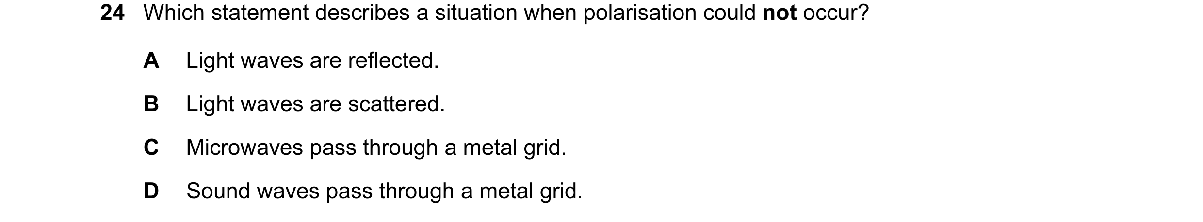 Question 14: Which statement describes a situation when polarisation could not occur? A Light waves are reflected. B Light waves are scattered. C Microw…