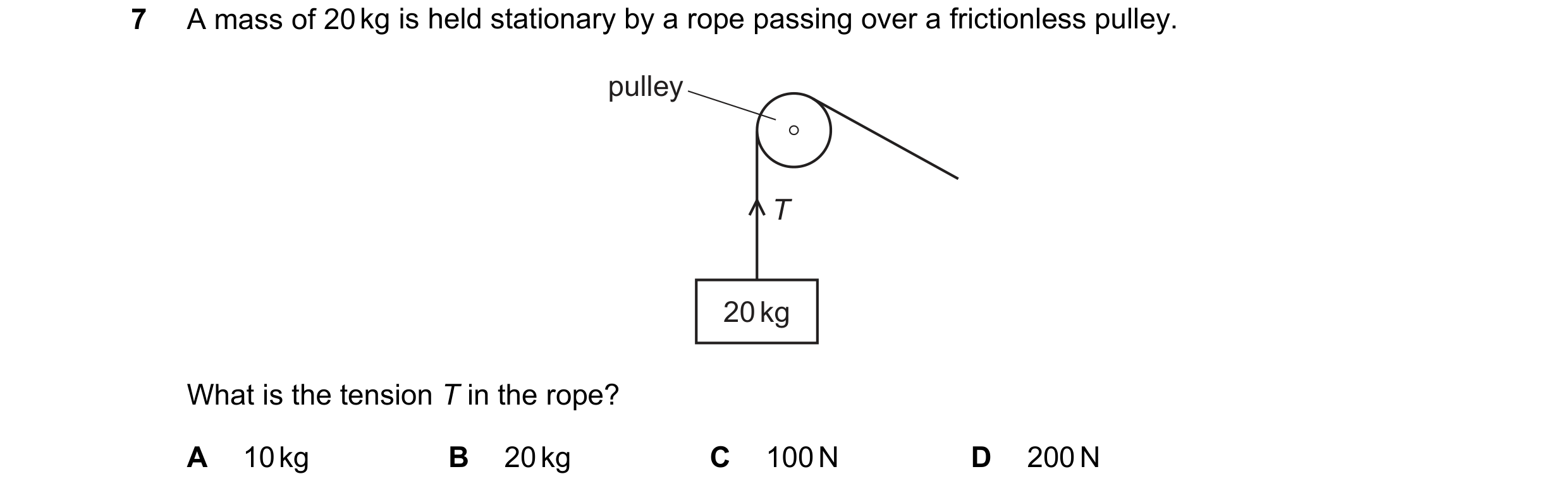 Question 5: A mass of 20 kg is held stationary by a rope passing over a frictionless pulley. pulley T 20 kg What is the tension T in the rope? A 10 kg …