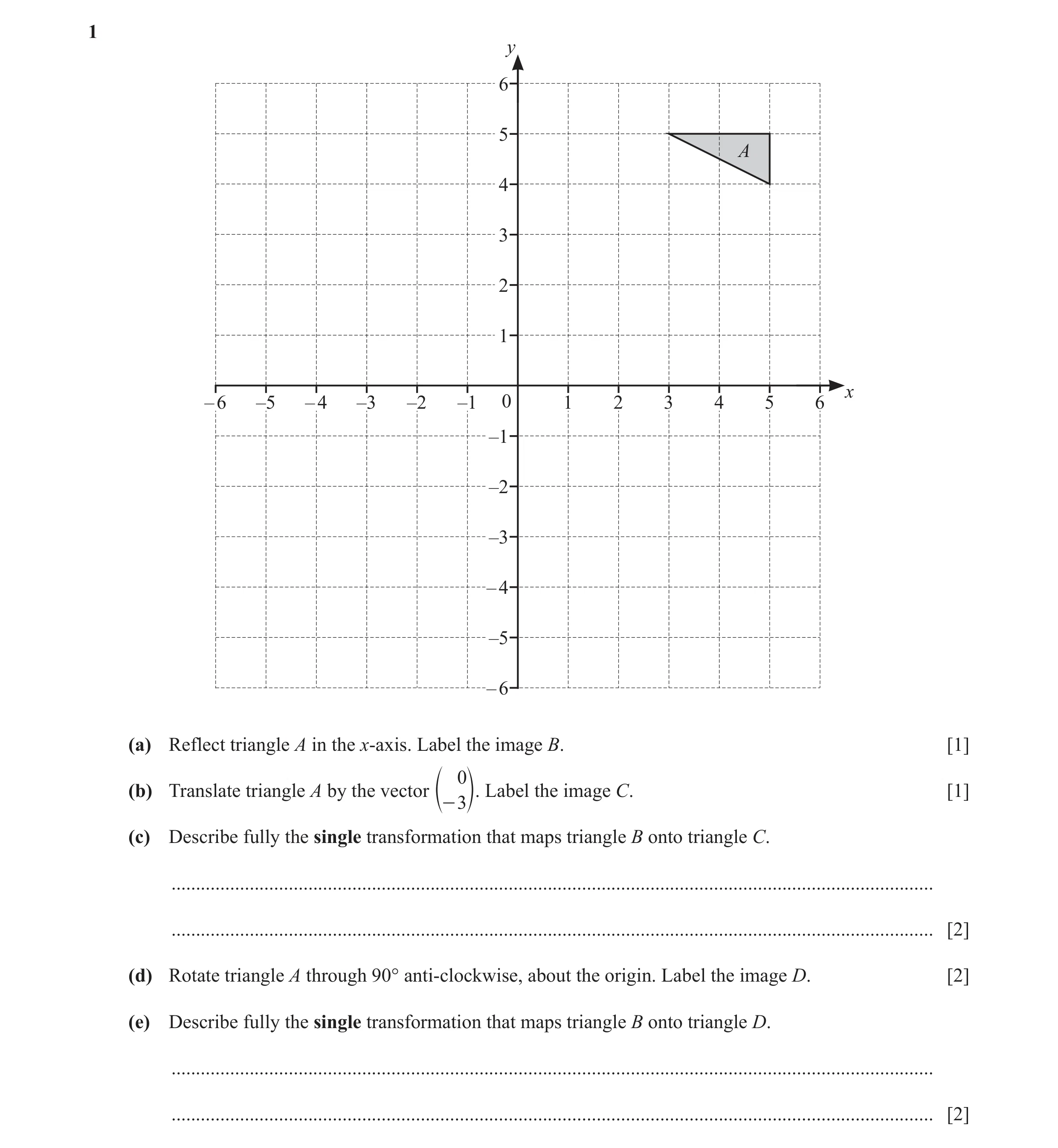 Question 16: y 6 5 A 4 3 2 1 x – 6 –5 – 4 –3 –2 –1 0 1 2 3 4 5 6 –1 –2 –3 – 4 –5 – 6 (a) Reflect triangle A in the x-axis. Label the image B. [1] 0 (b) …