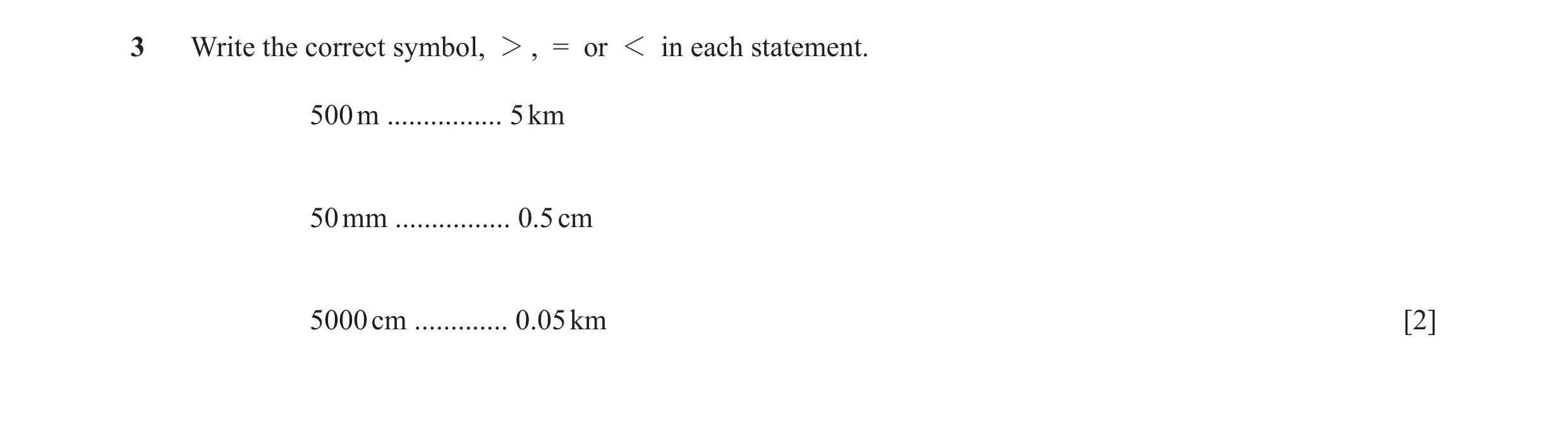 Question 22: Write the correct symbol, 2 , = or 1 in each statement. 500 m ................ 5 km 50 mm ................ 0.5 cm 5000 cm ............. 0.0…