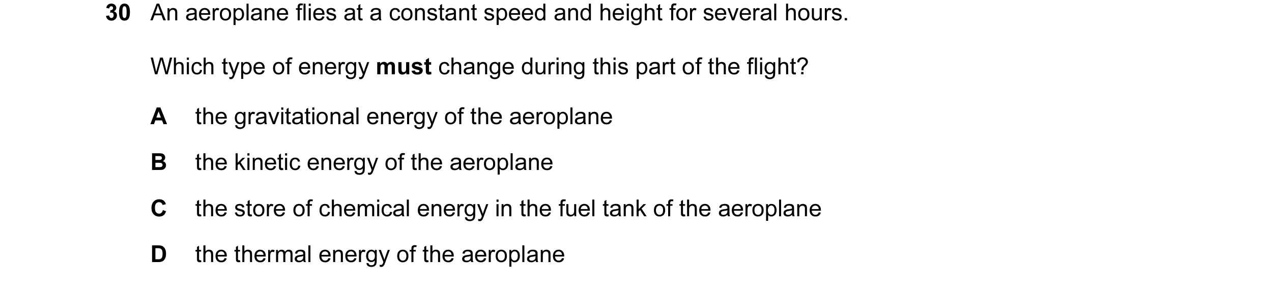 Question 27: An aeroplane flies at a constant speed and height for several hours. Which type of energy must change during this part of the flight? A the…