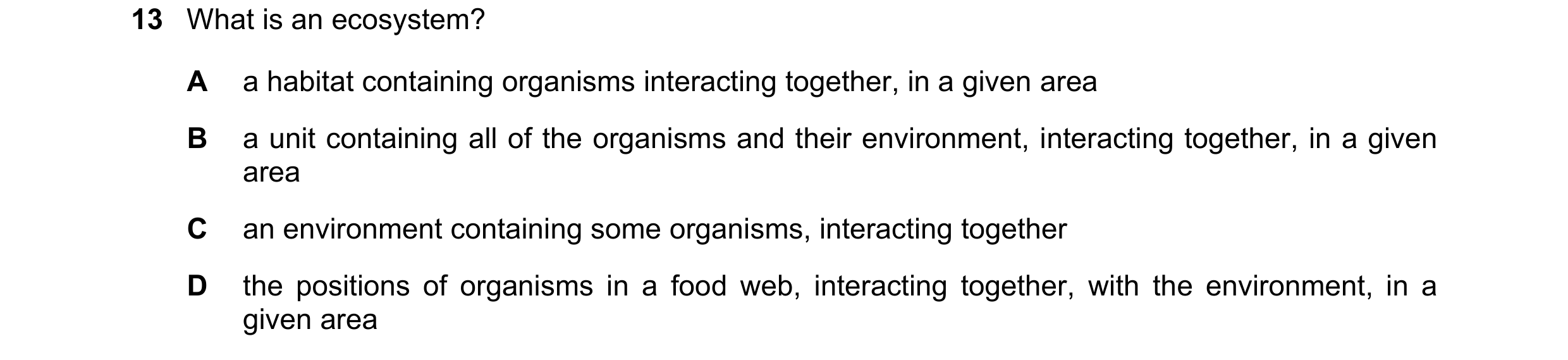 Question 30: What is an ecosystem? A a habitat containing organisms interacting together, in a given area B a unit containing all of the organisms and t…