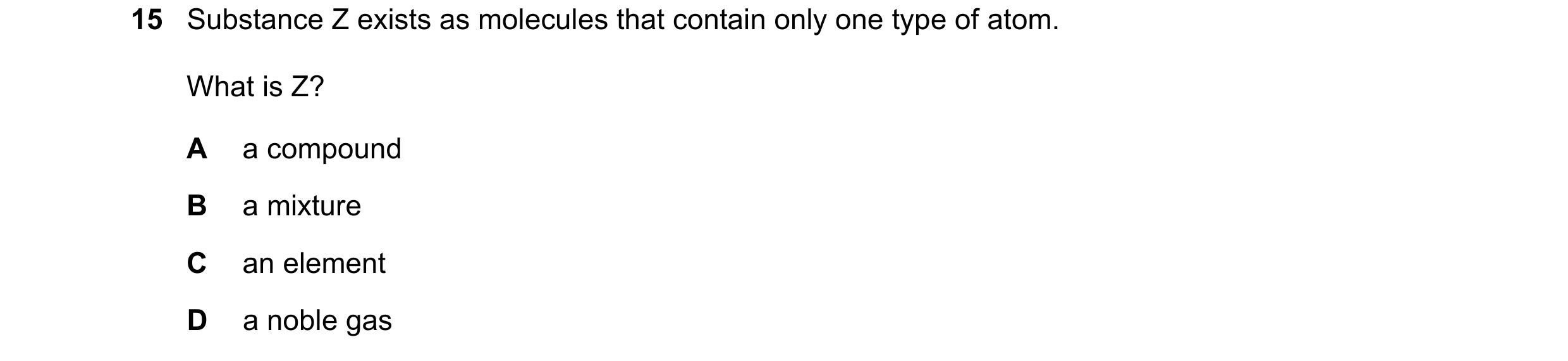 Question 34: Substance Z exists as molecules that contain only one type of atom. What is Z? A a compound B a mixture C an element D a noble gas