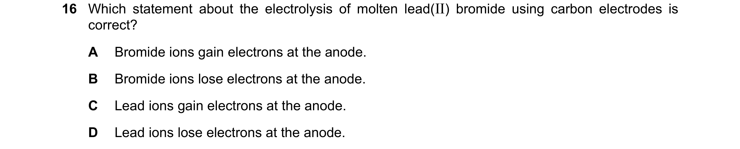 Question 32: Which statement about the electrolysis of molten lead(II) bromide using carbon electrodes is correct? A Bromide ions gain electrons at the …