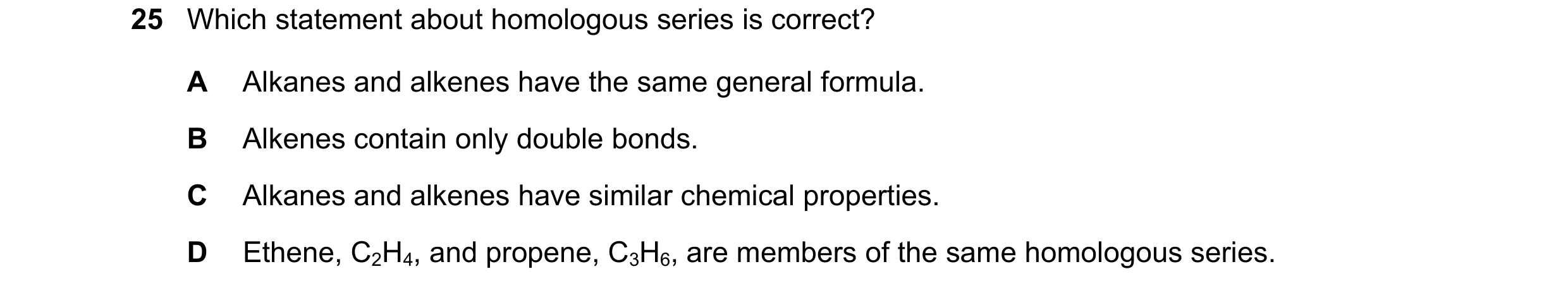 Question 15: Which statement about homologous series is correct? A Alkanes and alkenes have the same general formula. B Alkenes contain only double bond…