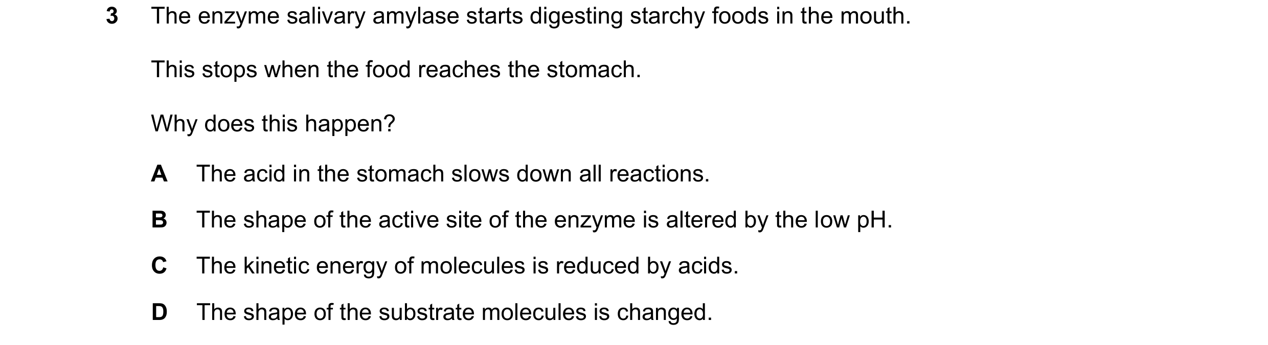 Question 35: The enzyme salivary amylase starts digesting starchy foods in the mouth. This stops when the food reaches the stomach. Why does this happen…