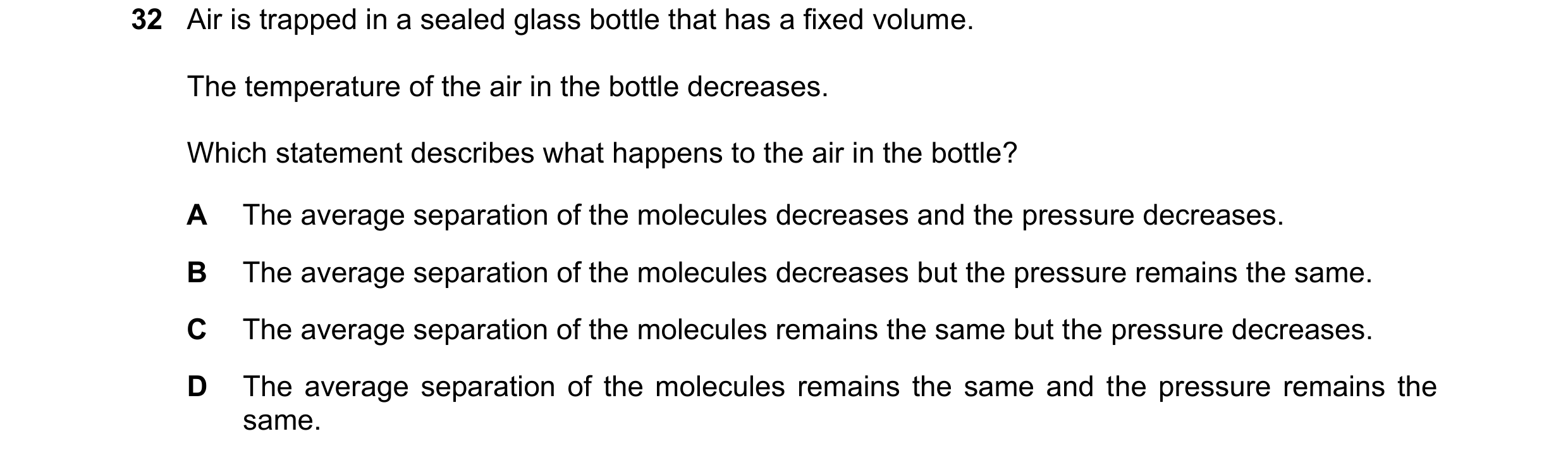Question 38: Air is trapped in a sealed glass bottle that has a fixed volume. The temperature of the air in the bottle decreases. Which statement descri…