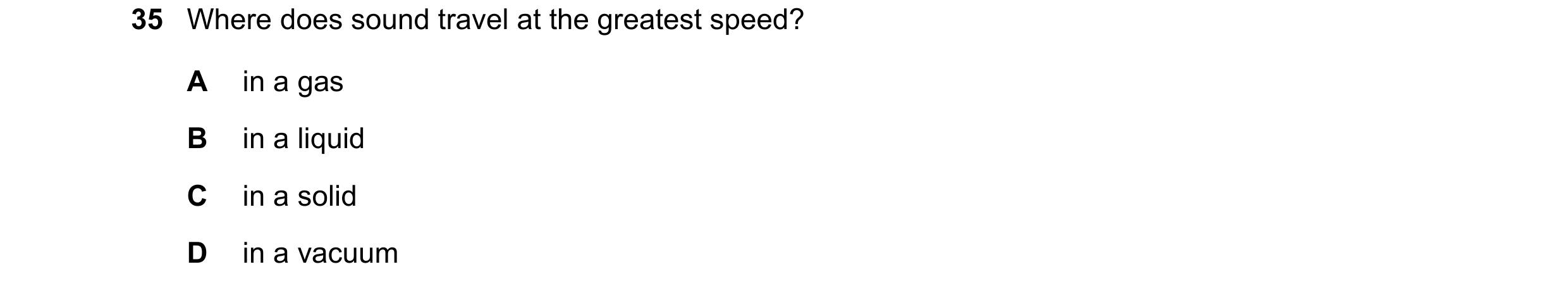 Question 43: Where does sound travel at the greatest speed? A in a gas B in a liquid C in a solid D in a vacuum
