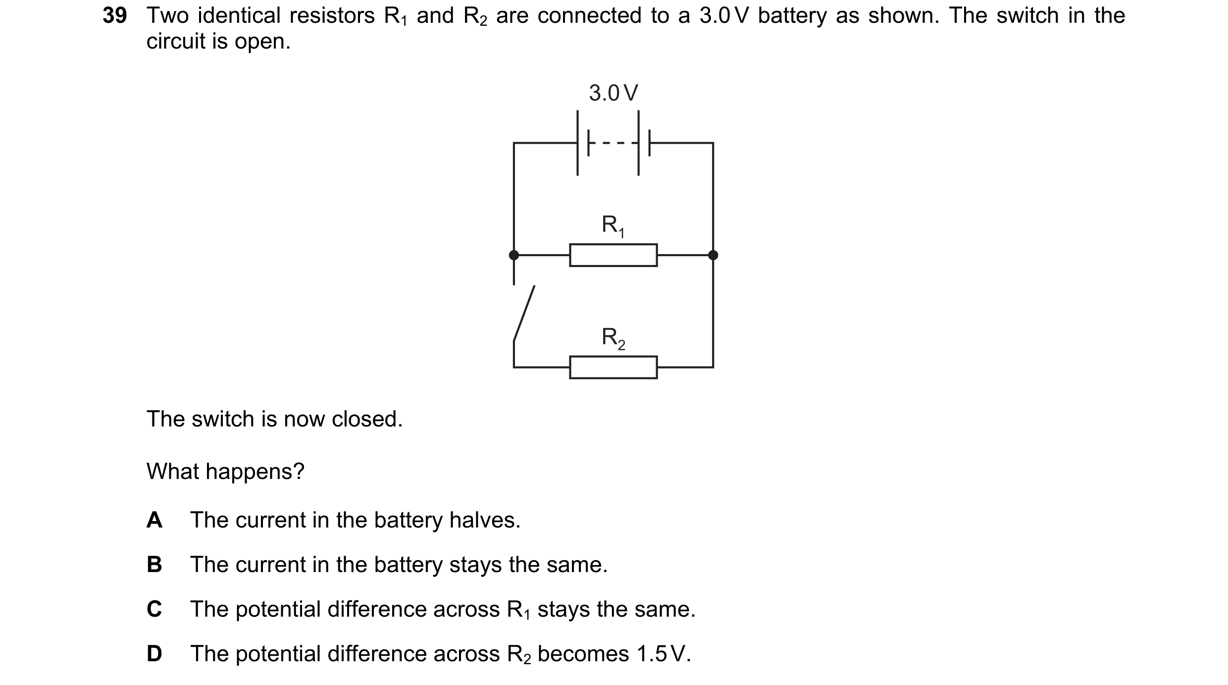 Question 60: Two identical resistors R1 and R2 are connected to a 3.0 V battery as shown. The switch in the circuit is open. 3.0 V R1 R2 The switch is n…